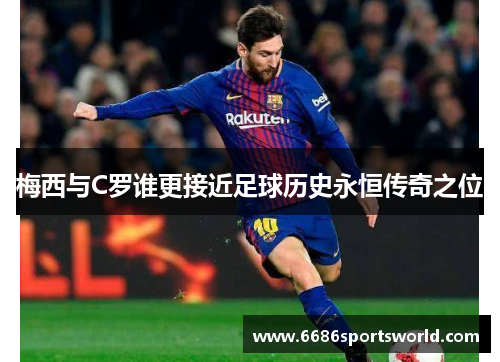 梅西与C罗谁更接近足球历史永恒传奇之位