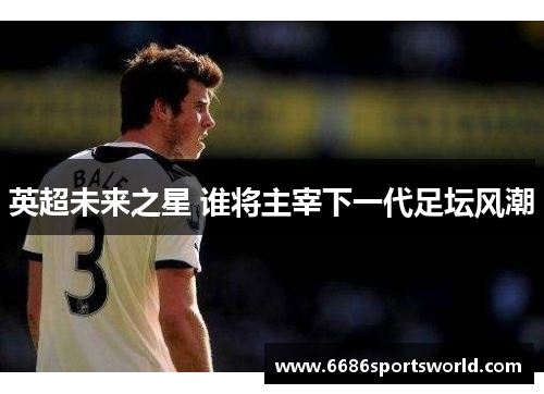 英超未来之星 谁将主宰下一代足坛风潮