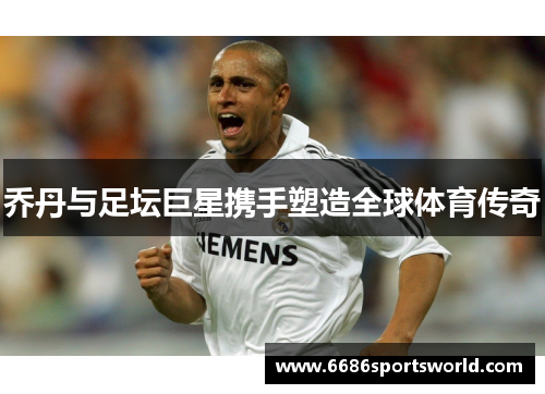 乔丹与足坛巨星携手塑造全球体育传奇