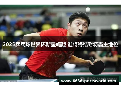 2025乒乓球世界杯新星崛起 谁将终结老将霸主地位