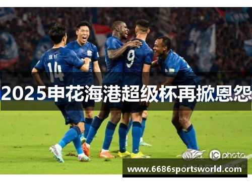 2025申花海港超级杯再掀恩怨