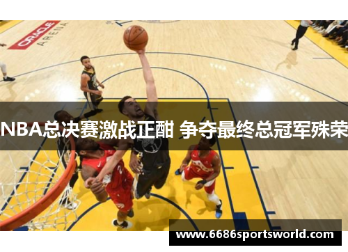 NBA总决赛激战正酣 争夺最终总冠军殊荣