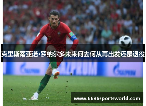 克里斯蒂亚诺·罗纳尔多未来何去何从再出发还是退役